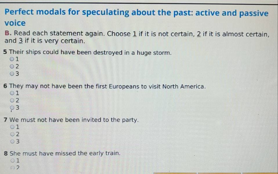 Perfect modals for speculating about the past: active and passive
voice
B. Read each statement again. Choose 1 if it is not certain, 2 if it is almost certain,
and 3 if it is very certain.
5 Their ships could have been destroyed in a huge storm.
1
2
3
6 They may not have been the first Europeans to visit North America.
1
2
3
7 We must not have been invited to the party.
1
2
3
8 She must have missed the early train.
1