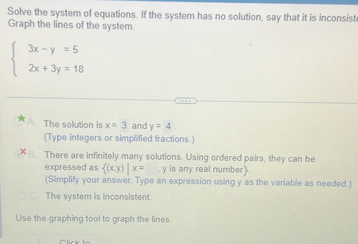 Solve the system of equations. If the system has no solution, say that it is inconsiste
Graph the lines of the system.
beginarrayl 3x-y=5 2x+3y=18endarray.
A. The solution is x=3 and y=4. 
(Type integers or simplified fractions.)
B. There are infinitely many solutions. Using ordered pairs, they can be
expressed as  (x,y)|x= , y is any real number
(Simplify your answer. Type an expression using y as the variable as needed.)
The system is inconsistent.
Use the graphing tool to graph the lines.
C lick to