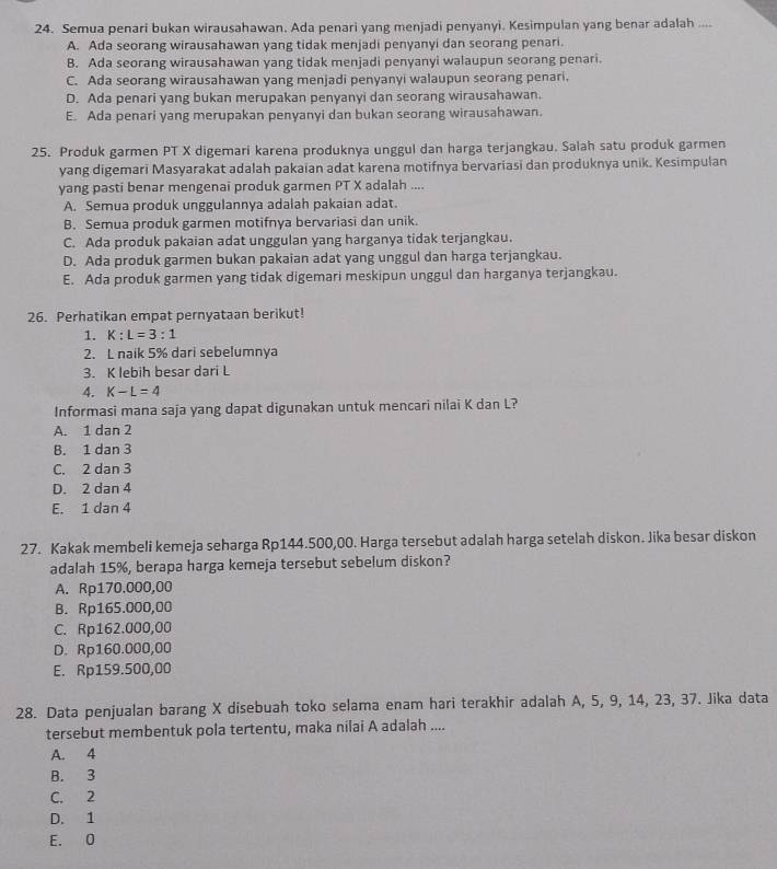 Semua penari bukan wirausahawan. Ada penari yang menjadi penyanyi. Kesimpulan yang benar adalah ....
A. Ada seorang wirausahawan yang tidak menjadi penyanyi dan seorang penari.
B. Ada seorang wirausahawan yang tidak menjadi penyanyi walaupun seorang penari.
C. Ada seorang wirausahawan yang menjadi penyanyi walaupun seorang penari.
D. Ada penari yang bukan merupakan penyanyi dan seorang wirausahawan.
E. Ada penari yang merupakan penyanyi dan bukan seorang wirausahawan.
25. Produk garmen PT X digemari karena produknya unggul dan harga terjangkau. Salah satu produk garmen
yang digemari Masyarakat adalah pakaian adat karena motifnya bervariasi dan produknya unik. Kesimpulan
yang pasti benar mengenai produk garmen PT X adalah ....
A. Semua produk unggulannya adalah pakaian adat.
B. Semua produk garmen motifnya bervariasi dan unik.
C. Ada produk pakaian adat unggulan yang harganya tidak terjangkau.
D. Ada produk garmen bukan pakaian adat yang unggul dan harga terjangkau.
E. Ada produk garmen yang tidak digemari meskipun unggul dan harganya terjangkau.
26. Perhatikan empat pernyataan berikut!
1. K:L=3:1
2. L naik 5% dari sebelumnya
3. K lebih besar dari L
4. K-L=4
Informasi mana saja yang dapat digunakan untuk mencari nilai K dan L?
A. 1 dan 2
B. 1 dan 3
C. 2 dan 3
D. 2 dan 4
E. 1 dan 4
27. Kakak membeli kemeja seharga Rp144.500,00. Harga tersebut adalah harga setelah diskon. Jika besar diskon
adalah 15%, berapa harga kemeja tersebut sebelum diskon?
A. Rp170.000,00
B. Rp165.000,00
C. Rp162.000,00
D. Rp160.000,00
E. Rp159.500,00
28. Data penjualan barang X disebuah toko selama enam hari terakhir adalah A, 5, 9, 14, 23, 37. Jika data
tersebut membentuk pola tertentu, maka nilai A adalah ....
A. 4
B. 3
C. 2
D. 1
E. 0