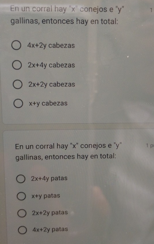 En un corral hay "x '' conejos e "y" 1
gallinas, entonces hay en total:
4x+2y cabezas
2x+4y cabezas
2x+2y cabezas
x+y cabezas
En un corral hay "x" conejos e "y" 1 p
gallinas, entonces hay en total:
2x+4y patas
x+y patas
2x+2y patas
4x+2y patas