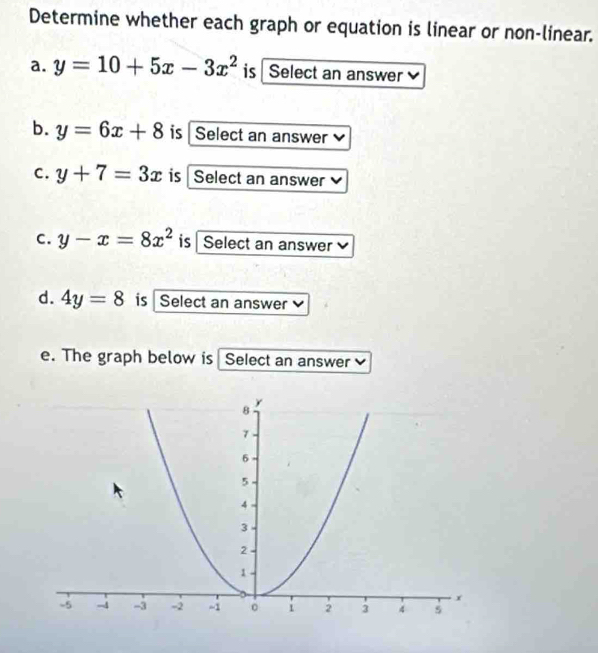 Determine whether each graph or equation is linear or non-linear. 
a. y=10+5x-3x^2 is Select an answer 
b. y=6x+8 is Select an answer 
C. y+7=3x is Select an answer 
C. y-x=8x^2 is Select an answer 
d. 4y=8 is Select an answer 
e. The graph below is Select an answer