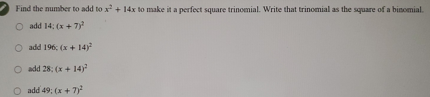 Find the number to add to x^2+14x to make it a perfect square trinomial. Write that trinomial as the square of a binomial.
add 14; (x+7)^2
add 196; (x+14)^2
add 28; (x+14)^2
add 49; (x+7)^2