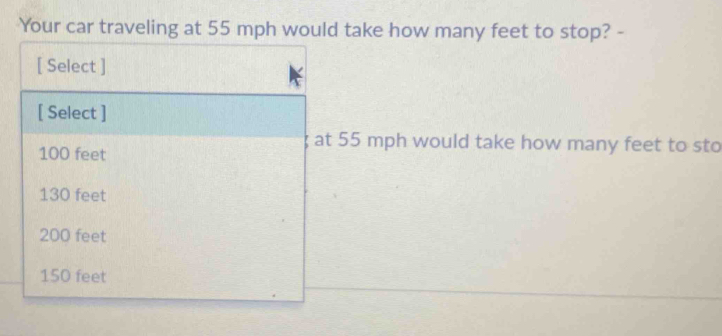 Your car traveling at 55 mph would take how many feet to stop? -
[ Select ]
[ Select ]
at 55 mph would take how many feet to sto
100 feet
130 feet
200 feet
150 feet