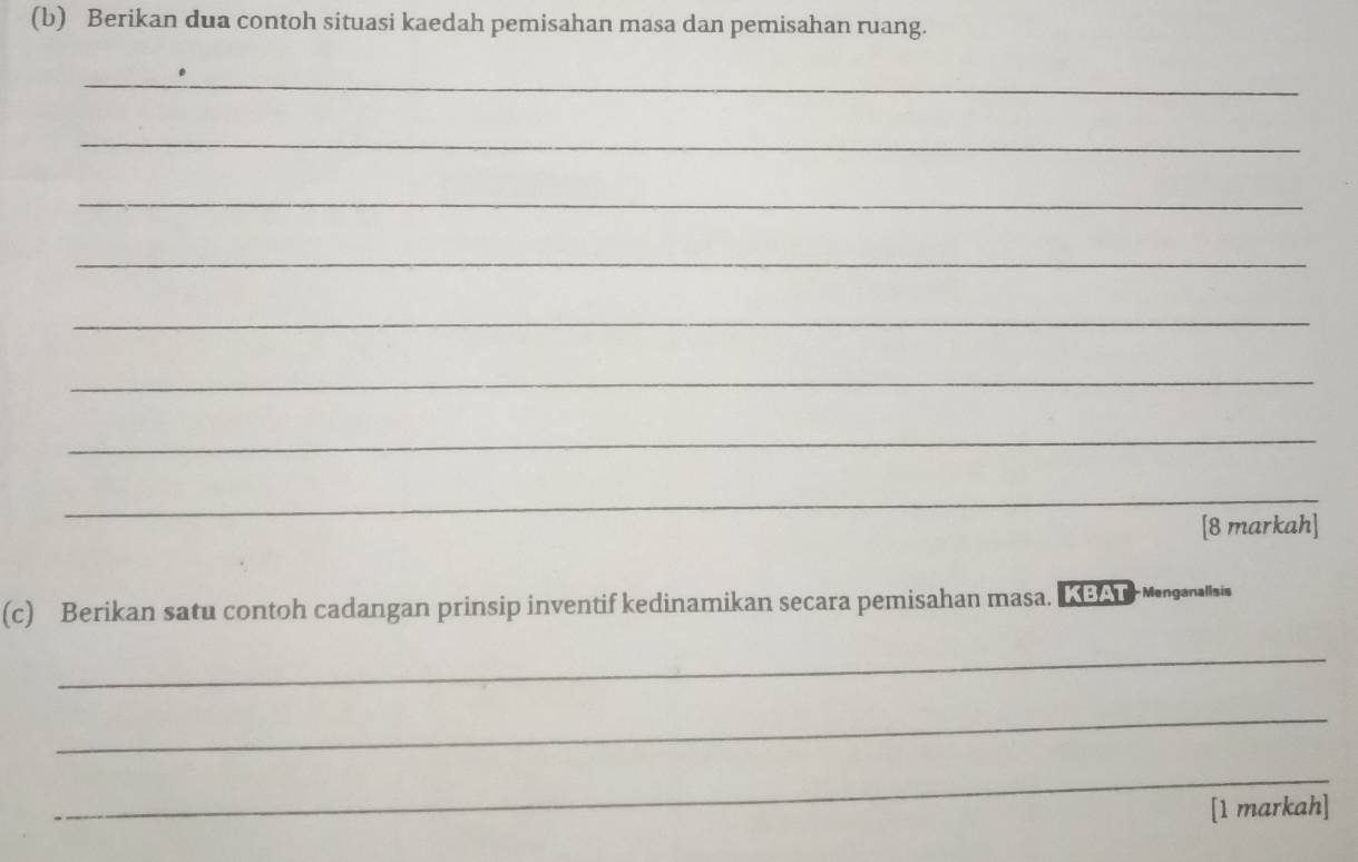 Berikan dua contoh situasi kaedah pemisahan masa dan pemisahan ruang. 
_ 
_ 
_ 
_ 
_ 
_ 
_ 
_ 
[8 markah] 
(c) Berikan satu contoh cadangan prinsip inventif kedinamikan secara pemisahan masa. LBAT Mnganaaia 
_ 
_ 
_ 
[1 markah]