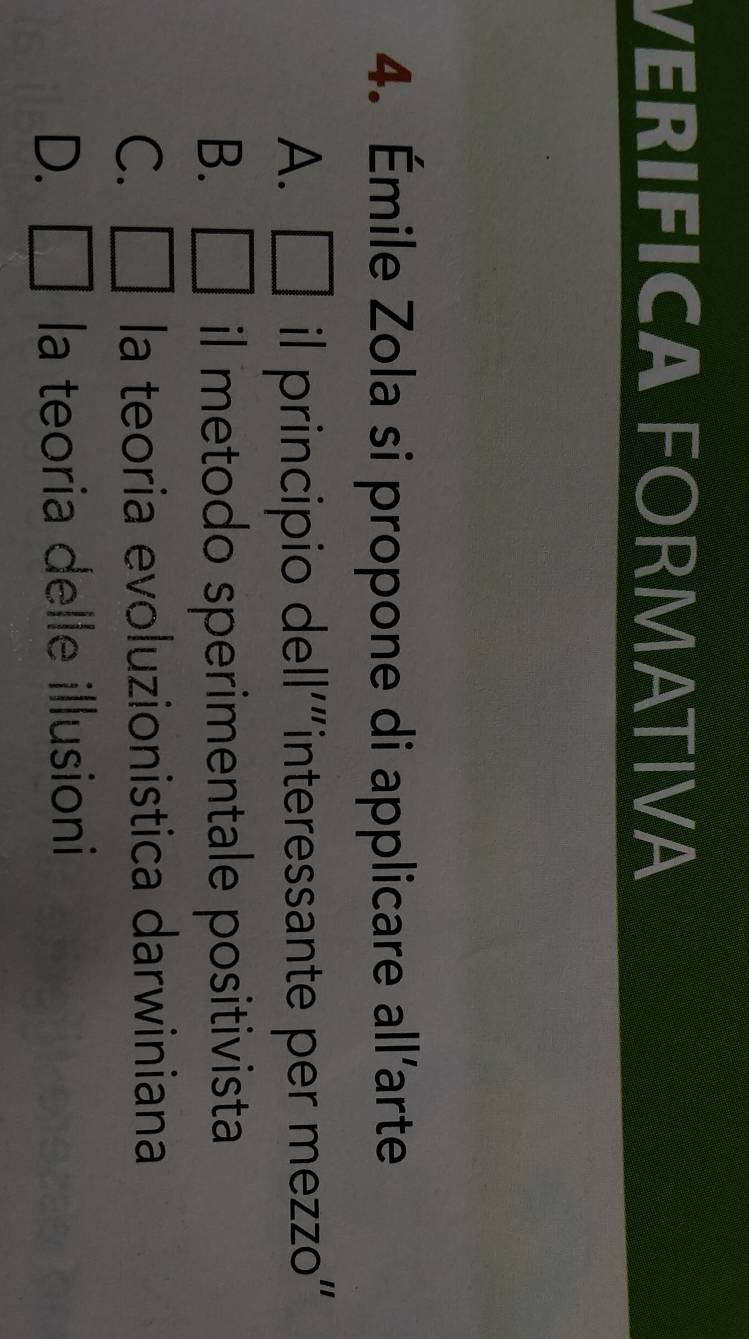 VERIFICA FORMATIVA
4. Émile Zola si propone di applicare all’arte
A. □  il principio dell'“interessante per mezzo"
B. □ il metodo sperimentale positivista
C. □ la teoria evoluzionistica darwiniana
D. □ la teoria delle illusioni