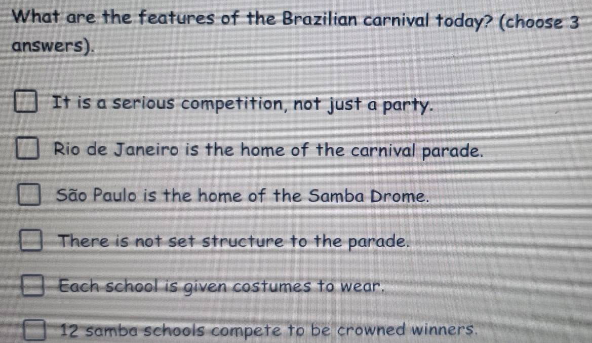 What are the features of the Brazilian carnival today? (choose 3
answers).
It is a serious competition, not just a party.
Rio de Janeiro is the home of the carnival parade.
São Paulo is the home of the Samba Drome.
There is not set structure to the parade.
Each school is given costumes to wear.
12 samba schools compete to be crowned winners.