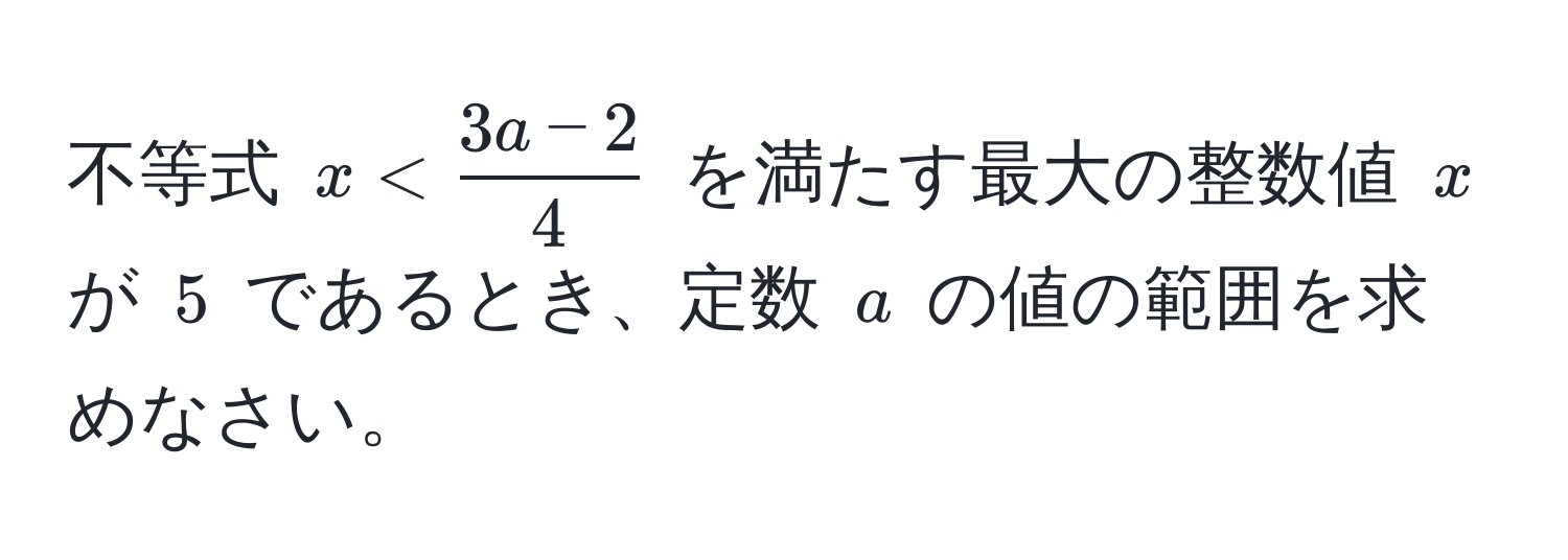 不等式 $x <  (3a - 2)/4 $ を満たす最大の整数値 $x$ が $5$ であるとき、定数 $a$ の値の範囲を求めなさい。