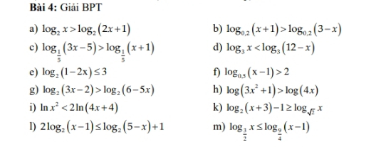 Giải BPT 
a) log _2x>log _2(2x+1) b) log _0.2(x+1)>log _0.2(3-x)
c) log _ 1/5 (3x-5)>log _ 1/5 (x+1) d) log _3x
e) log _2(1-2x)≤ 3 f) log _0.5(x-1)>2
g) log _2(3x-2)>log _2(6-5x) h) log (3x^2+1)>log (4x)
i) ln x^2<2ln (4x+4) k) log _2(x+3)-1≥ log _sqrt(2)x
D) 2log _2(x-1)≤ log _2(5-x)+1 m) log _ 3/2 x≤ log _ 9/4 (x-1)