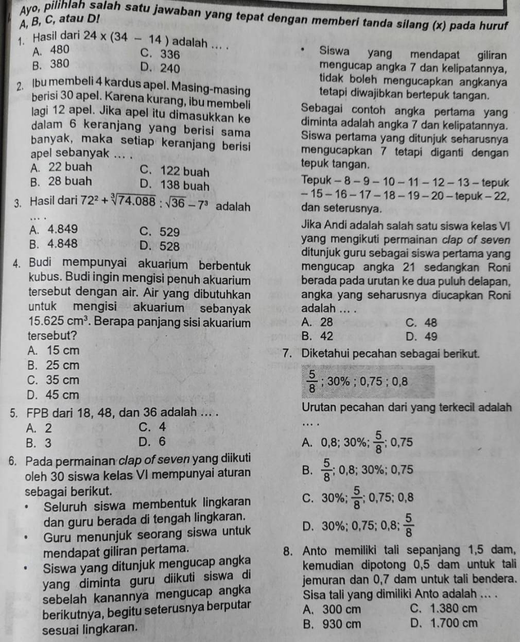 Ayo, pilihlah salah satu jawaban yang tepat dengan memberi tanda silang (x) pada huruf
A, B, C, atau D!
1. Hasil dari 24* (34-14) adalah ... . Siswa yang mendapat giliran
A. 480
C. 336
B. 380
D. 240
mengucap angka 7 dan kelipatannya,
tidak boleh mengucapkan angkanya
2. Ibu membeli 4 kardus apel. Masing-masing tetapi diwajibkan bertepuk tangan.
berisi 30 apel. Karena kurang, ibu membeli Sebagai contoh angka pertama yang
lagi 12 apel. Jika apel itu dimasukkan ke diminta adalah angka 7 dan kelipatannya.
dalam 6 keranjang yang berisi sama Siswa pertama yang ditunjuk seharusnya
banyak, maka setiap keranjang berisi mengucapkan 7 tetapi diganti dengan
apel sebanyak ... . tepuk tangan.
A. 22 buah C. 122 buah
B. 28 buah D. 138 buah
Tepuk - 8 - 9 - 10 - 11 - 12 - 13 - tepuk
-15-16-17- - 18 - 19 - 20 - tepuk - 22,
3. Hasil dari 72^2+sqrt[3](74.088):sqrt(36)-7^3 adalah dan seterusnya.
Jika Andi adalah salah satu siswa kelas VI
A. 4.849 C. 529
yang mengikuti permainan clap of seven
B. 4.848 D. 528
ditunjuk guru sebagai siswa pertama yang
4. Budi mempunyai akuarium berbentuk mengucap angka 21 sedangkan Roni
kubus. Budi ingin mengisi penuh akuarium berada pada urutan ke dua puluh delapan,
tersebut dengan air. Air yang dibutuhkan angka yang seharusnya diucapkan Roni
untuk mengisi akuarium sebanyak adalah ... .
15.625cm^3. Berapa panjang sisi akuarium A. 28 C. 48
tersebut? B. 42 D. 49
A. 15 cm 7. Diketahui pecahan sebagai berikut.
B. 25 cm
C. 35 cm  5/8 ;30% ;0,75;0,8
D. 45 cm
5. FPB dari 18, 48, dan 36 adalah ... . Urutan pecahan dari yang terkecil adalah
A. 2 C. 4
…
B. 3 D. 6 A. 0,8; 30%;  5/8 ; 0,75
6. Pada permainan clap of seven yang diikuti
oleh 30 siswa kelas VI mempunyai aturan B.  5/8 ; 0,8; 30%; 0,75
sebagai berikut. C. 30%;  5/8 ;0,75;0,8
Seluruh siswa membentuk lingkaran
dan guru berada di tengah lingkaran.
Guru menunjuk seorang siswa untuk D. 30%; 0,75; 0,8; 5/8 
mendapat giliran pertama. 8. Anto memiliki tali sepanjang 1,5 dam,
Siswa yang ditunjuk mengucap angka kemudian dipotong 0,5 dam untuk tali
yang diminta guru diikuti siswa di jemuran dan 0,7 dam untuk tali bendera.
sebelah kanannya mengucap angka Sisa tali yang dimiliki Anto adalah ... .
berikutnya, begitu seterusnya berputar
A. 300 cm C. 1.380 cm
sesuai lingkaran.
B. 930 cm D. 1.700 cm