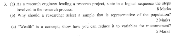 As a research enginecr leading a research project, state in a logical sequence the steps 
involved in the research process. 8 Marks 
(b) Why should a researcher select a sample that is representative of the population? 
2 Marks 
(c) “Wealth” is a concept; show how you can reduce it to variables for measurement? 
5 Marks