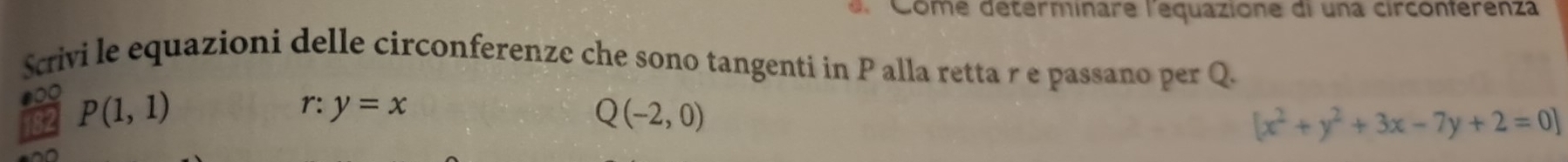 Come déterminare l'equazione di una circonferenza 
Scrivi le equazioni delle circonferenze che sono tangenti in P alla retta r e passano per Q. 
800 P(1,1)
82 
r: y=x
Q(-2,0)
[x^2+y^2+3x-7y+2=0]