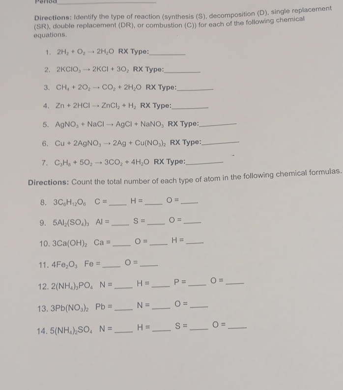 Period_ 
Directions: Identify the type of reaction (synthesis (S), decomposition (D), single replacement 
(SR), double replacement (DR), or combustion (C)) for each of the following chemical 
equations. 
1. 2H_2+O_2to 2H_2O RX Type:_ 
2. 2KClO_3to 2KCl+3O_2 RX Type:_ 
3. CH_4+2O_2to CO_2+2H_2O RX Type:_ 
4. Zn+2HClto ZnCl_2+H_2 RX Type:_ 
5. AgNO_3+NaClto AgCl+NaNO_3 RX Type:_ 
6. Cu+2AgNO_3to 2Ag+Cu(NO_3)_2 RX Type:_ 
7. C_3H_8+5O_2to 3CO_2+4H_2O RX Type:_ 
Directions: Count the total number of each type of atom in the following chemical formulas. 
8. 3C_6H_12O_6C= _ H= _ O= _ 
9. 5AI_2(SO_4)_3AI= _ S= _ O= _ 
10. 3Ca(OH)_2Ca= _ O= _ H= _ 
11. 4Fe_2O_3Fe= _ O= _ 
12. 2(NH_4)_3PO_4N= _ H= _ P= _ O= _ 
13. 3Pb(NO_3)_2Pb= _ N= _ O= _ 
14. 5(NH_4)_2SO_4N= _ H= _ S= _ O= _