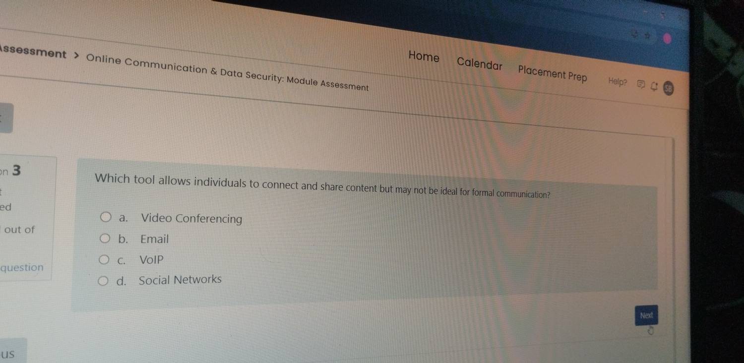 ssessment > Online Communication & Data Security: Module Assessment
Home Calendar Placement Prep Help?
n 3 Which tool allows individuals to connect and share content but may not be ideal for formal communication?
ed
a. Video Conferencing
out of
b. Email
c. VoIP
question
d. Social Networks
us