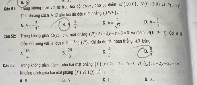 A. 6 B. 5.
Câu 51: Trong không gian với hệ trục tọa độ Oxy : , cho ba điểm M(1;0;0), N(0;-2;0) và P(0,0,1). 
Tính khoảng cách ½ từ gốc tọa độ đến mặt phẳng (MNP).
A. h=- 2/3 . B. h= 2/3 · C. h= 2/sqrt(7) · D. h= 1/3 . 
Câu 52: Trong không gian Oxy = , cho mặt phẳng (P): 2x+2y-z+3=0 và điểm A(1;-2;-1). Gọi B là
điểm đối xứng với A qua mặt phẳng (P). Khi đó độ dài đoạn thẳng AB bằng
A.  16/4 .  20/3 . C.  4/3 . D.  8/3 . 
B.
Câu 53: Trong không gian Oxyz , cho hai mặt phẳng (P): x+2y-2z-6=0 và (Q): x+2y-2z+3=0. 
Khoảng cách giữa hai mặt phẳng (P) và (Q) bằng
A. 9. B. 6. C. 1. D. 3.