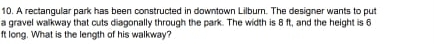 A rectangular park has been constructed in downtown Lilburn. The designer wants to put 
a gravel walkway that cuts diagonally through the park. The width is 8 ft, and the height is 6
ft long. What is the length of his walkway?