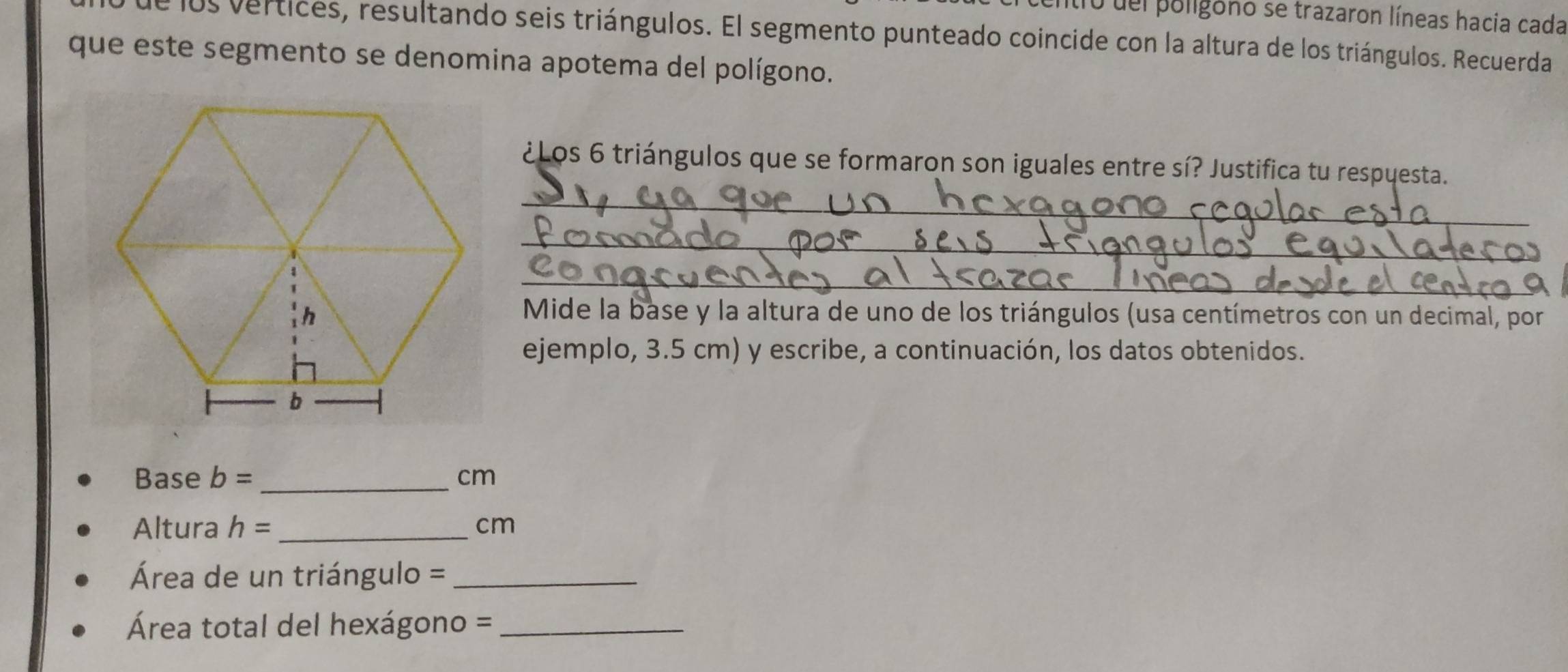 ilro del poligono se trazaron líneas hacia cada 
e los vertices, resultando seis triángulos. El segmento punteado coincide con la altura de los triángulos. Recuerda 
que este segmento se denomina apotema del polígono. 
¿Los 6 triángulos que se formaron son iguales entre sí? Justifica tu respuesta. 
_ 
_ 
_ 
Mide la base y la altura de uno de los triángulos (usa centímetros con un decimal, por 
ejemplo, 3.5 cm) y escribe, a continuación, los datos obtenidos. 
Base b= _  cm
Altura h= _ cm
Área de un triángulo =_ 
Área total del hexágono =_ 