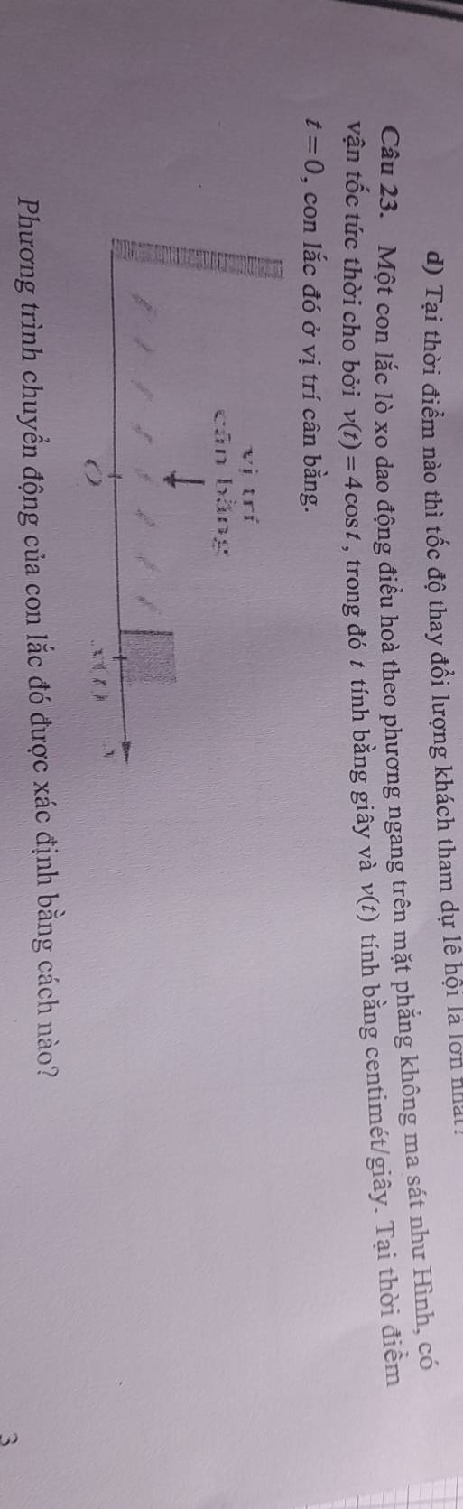 d) Tại thời điểm nào thì tốc độ thay đổi lượng khách tham dự lê hội là lớn nhất !
Câu 23. Một con lắc lò xo dao động điểu hoà theo phương ngang trên mặt phẳng không ma sát như Hình, có
vận tốc tức thời cho bởi v(t)=4cos t , trong đó t tính bằng giây và v(t) tính bằng centimét/giây. Tại thời điểm
t=0 , con lắc đó ở vị trí cân bằng.
Phương trình chuyển động của con lắc đó được xác định bằng cách nào?
3