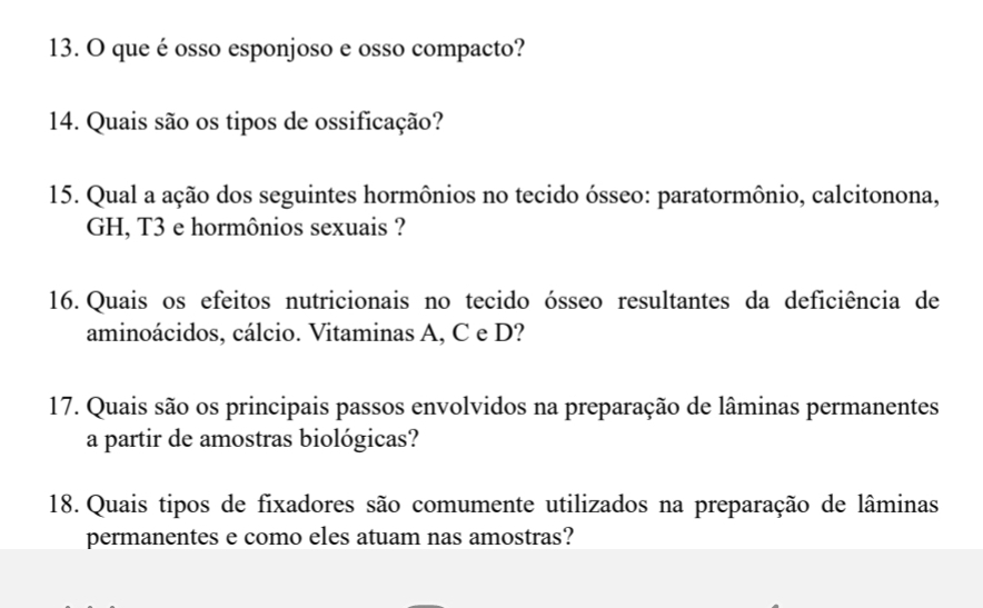 que é osso esponjoso e osso compacto? 
14. Quais são os tipos de ossificação? 
15. Qual a ação dos seguintes hormônios no tecido ósseo: paratormônio, calcitonona, 
GH, T3 e hormônios sexuais ? 
16. Quais os efeitos nutricionais no tecido ósseo resultantes da deficiência de 
aminoácidos, cálcio. Vitaminas A, C e D? 
17. Quais são os principais passos envolvidos na preparação de lâminas permanentes 
a partir de amostras biológicas? 
18. Quais tipos de fixadores são comumente utilizados na preparação de lâminas 
permanentes e como eles atuam nas amostras?