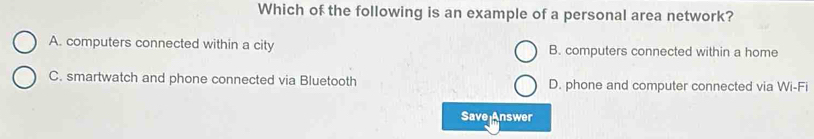 Which of the following is an example of a personal area network?
A. computers connected within a city B. computers connected within a home
C. smartwatch and phone connected via Bluetooth D. phone and computer connected via Wi-Fi
Save Answer