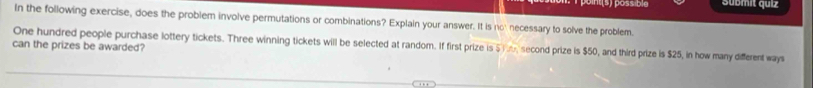 ts possible Submit quiz 
In the following exercise, does the problem involve permutations or combinations? Explain your answer. It is no' necessary to solve the problem. 
One hundred people purchase lottery tickets. Three winning tickets will be selected at random. If first prize is 5i, second prize is $50, and third prize is $25, in how many different ways 
can the prizes be awarded?