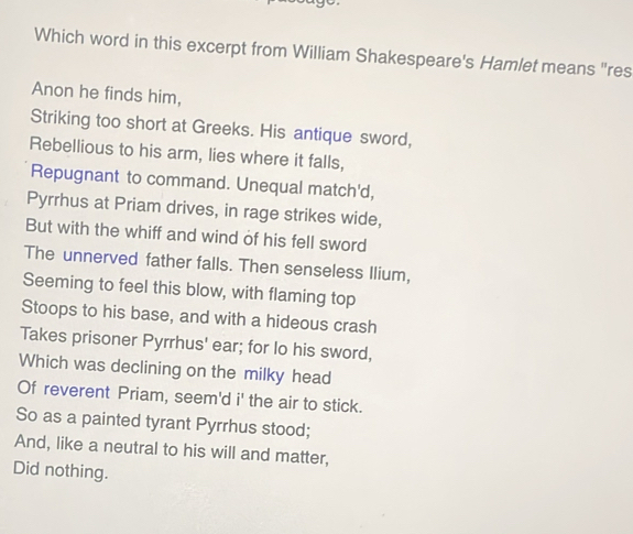 Which word in this excerpt from William Shakespeare's Hamlet means "res 
Anon he finds him, 
Striking too short at Greeks. His antique sword, 
Rebellious to his arm, lies where it falls, 
Repugnant to command. Unequal match'd, 
Pyrrhus at Priam drives, in rage strikes wide, 
But with the whiff and wind of his fell sword 
The unnerved father falls. Then senseless Ilium, 
Seeming to feel this blow, with flaming top 
Stoops to his base, and with a hideous crash 
Takes prisoner Pyrrhus' ear; for lo his sword, 
Which was declining on the milky head 
Of reverent Priam, seem'd i' the air to stick. 
So as a painted tyrant Pyrrhus stood; 
And, like a neutral to his will and matter, 
Did nothing.