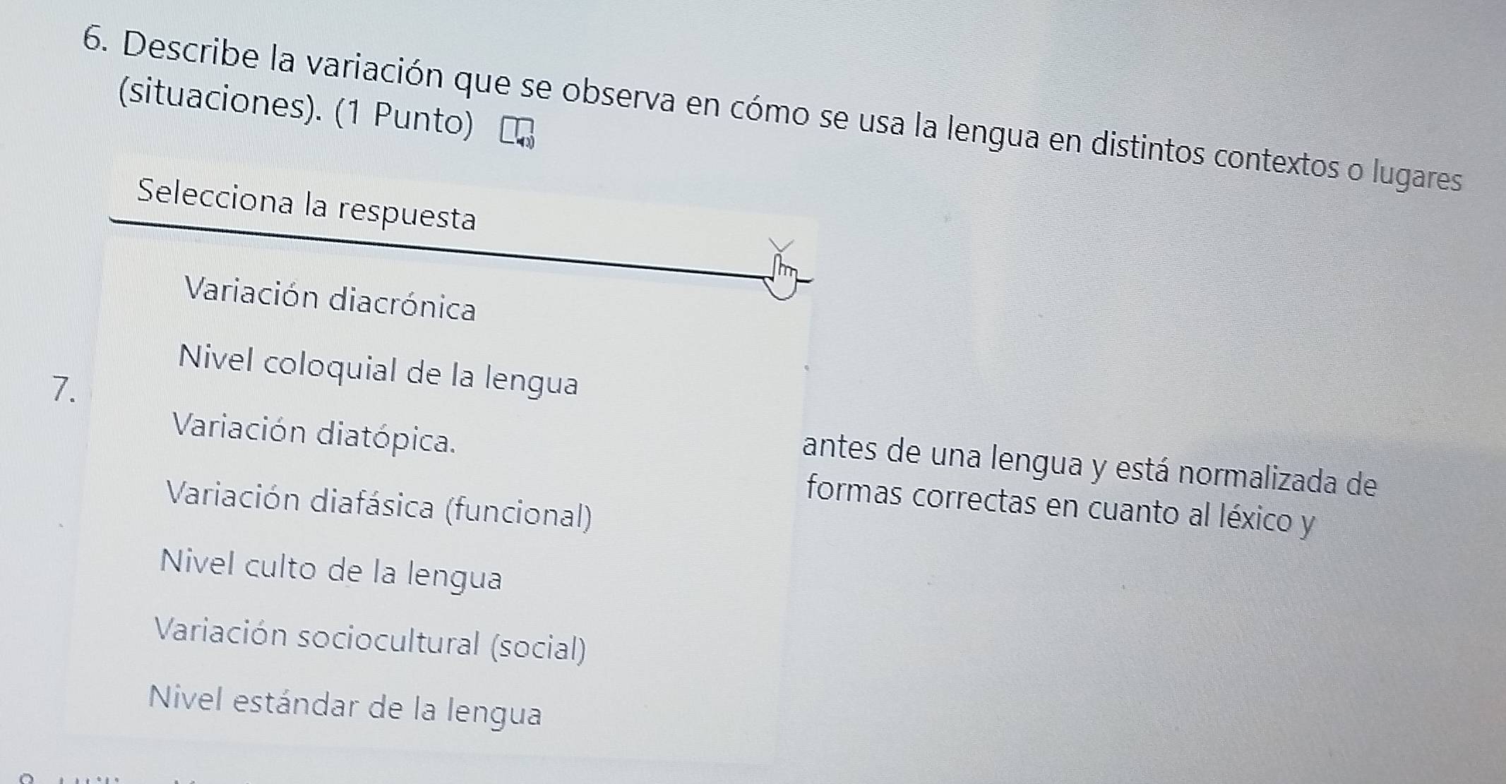 Describe la variación que se observa en cómo se usa la lengua en distintos contextos o lugares (situaciones). (1 Punto)
Selecciona la respuesta
Variación diacrónica
Nivel coloquial de la lengua
7.
Variación diatópica.
antes de una lengua y está normalizada de
Variación diafásica (funcional)
formas correctas en cuanto al léxico y
Nivel culto de la lengua
Variación sociocultural (social)
Nivel estándar de la lengua