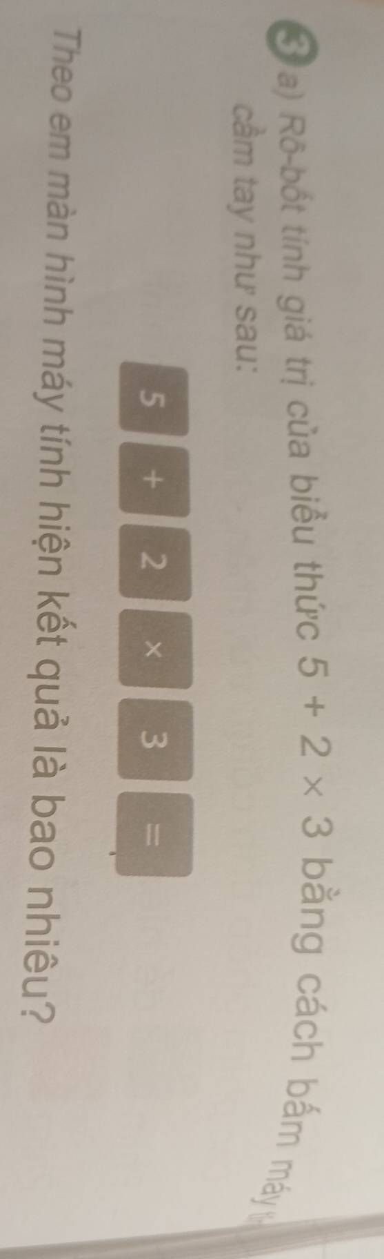 Rô-bốt tính giá trị của biểu thức 5+2* 3 ằng cách bắm máy 
cầm tay như sau:
5 + 2 × 3 =
Theo em màn hình máy tính hiện kết quả là bao nhiêu?