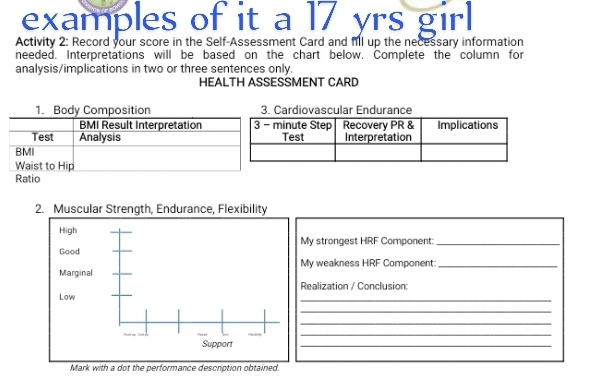 examples of it a 17 yrs girl 
Activity 2: Record your score in the Self-Assessment Card and fill up the necessary information 
needed. Interpretations will be based on the chart below. Complete the column for 
analysis/implications in two or three sentences only. 
HEALTH ASSESSMENT CARD 
Cardiovascular Endurance 
2. Muscular Strength, Endurance, Flexibility 
High 
My strongest HRF Component:_ 
Good 
Marginal My weakness HRF Component:_ 
Realization / Conclusion 
Low 
_ 
_ 
_ 
_ 
Support 
_ 
Mark with a dot the performance description obtained.