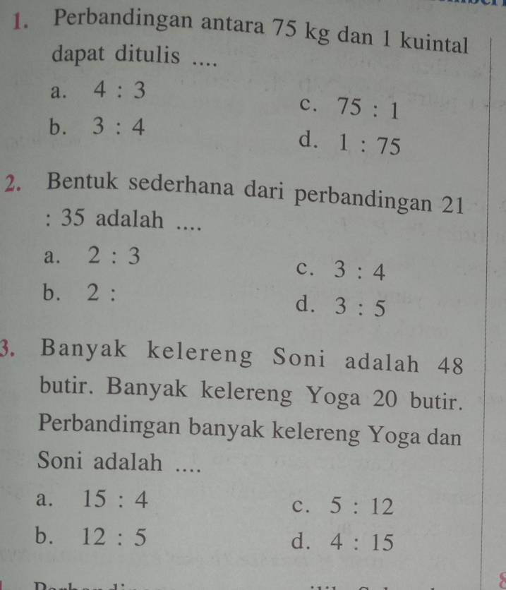 Perbandingan antara 75 kg dan 1 kuintal
dapat ditulis ....
a. 4:3
c. 75:1
b. 3:4
d. 1:75
2. Bentuk sederhana dari perbandingan 21
: 35 adalah ....
a. 2:3
c. 3:4
bì 2.
d. 3:5
3. Banyak kelereng Soni adalah 48
butir. Banyak kelereng Yoga 20 butir.
Perbandingan banyak kelereng Yoga dan
Soni adalah ....
a. 15:4
c. 5:12
b. 12:5 d. 4:15