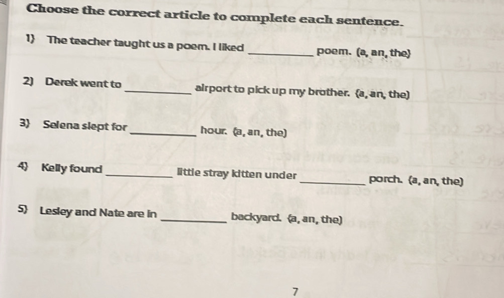 Choose the correct article to complete each sentence. 
1 The teacher taught us a poem. I liked _poem. (a, an, the 
2) Derek went to _airport to pick up my brother. (a, an, the) 
3 Selena slept for _hour. (a, an, the) 
Kelly found _little stray kitten under _porch. (a, an, the) 
5 Lesley and Nate are in _backyard. (a, an, the) 
7