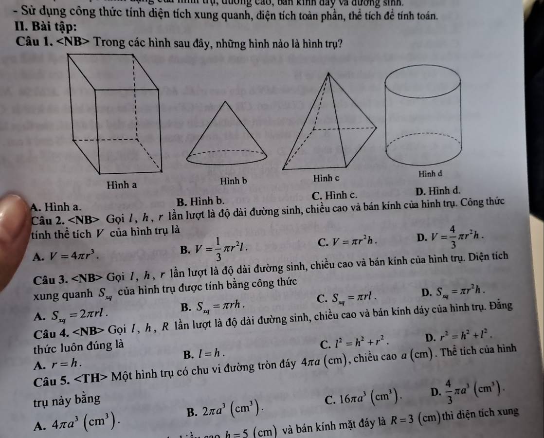 tr ụ ,  đương cáo, ban kinh đay và đương sinh.
- Sử dụng công thức tính diện tích xung quanh, diện tích toàn phần, thể tích đề tính toán.
II. Bài tập:
Câu 1. ∠ NB> Trong các hình sau đây, những hình nào là hình trụ?
Hình b
A. Hình a. B. Hình b. C. Hình c. D. Hình d.
Câu 2. ∠ NB> Gọi 7, h , r lần lượt là độ dài đường sinh, chiều cao và bán kính của hình trụ. Công thức
tính thể tích V của hình trụ là
A. V=4π r^3. B. V= 1/3 π r^2l.
C. V=π r^2h. D. V= 4/3 π r^2h.
Câu 3. ∠ NB> Gọi 7, h, r lần lượt là độ dài đường sinh, chiều cao và bán kính của hình trụ. Diện tích
xung quanh S_xq của hình trụ được tính bằng công thức
C. S_xq=π rl. D. S_xq=π r^2h.
A. S_xq=2π rl.
B. S_xq=π rh.
Câu 4. Gọi 7, h , R lần lượt là độ dài đường sinh, chiều cao và bán kính dáy của hình trụ. Đẳng
thức luôn đúng là
C. l^2=h^2+r^2. D. r^2=h^2+l^2.
B. l=h.
A. r=h.
Câu 5. Một hình trụ có chu vi đường tròn đáy 4πa (cm), chiều cao a (c m) . Thể tích của hình
trụ này bằng C. 16π a^3(cm^3). D.  4/3 π a^3(cm^3).
A. 4π a^3(cm^3).
B. 2π a^3(cm^3).
h=5(cm ) và bán kính mặt đáy là R=3 (cm)thì diện tích xung