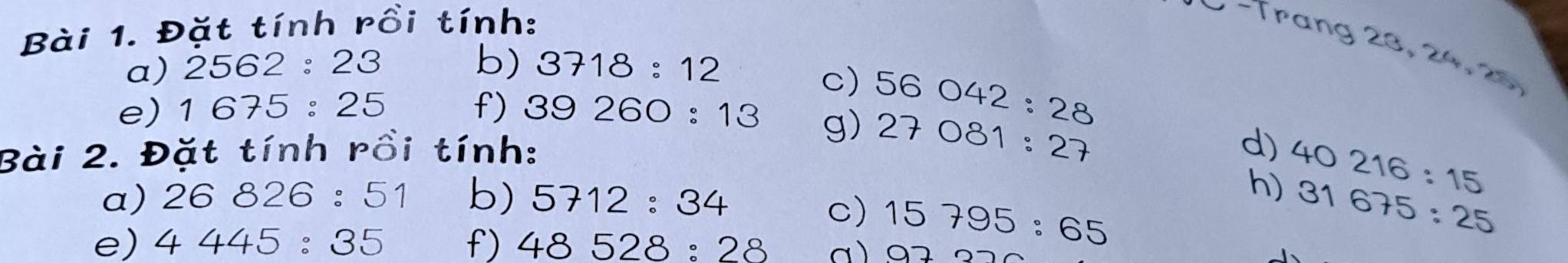 Đặt tính rồi tính: 
− −Trang 23, 24, 20
a) 2562:23 b) 3718:12
c) 56042:28
e) 1675:25 f) 39260:13
g) 27081:27 40216:15
Bài 2. Đặt tính rồi tính: 
d) 
a) 26826:51 b) 5712:34
h) 31675:25
c) 15795:65
e) 4445:35 f) 48528:28 a) 97322