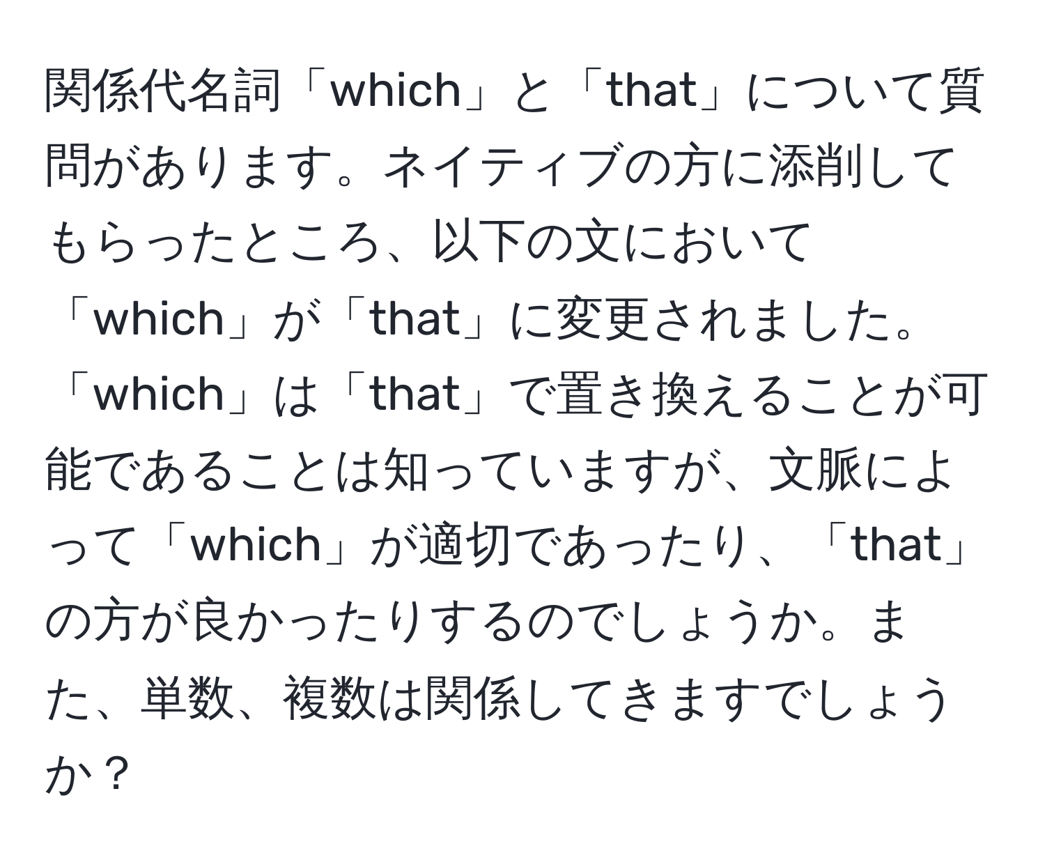 関係代名詞「which」と「that」について質問があります。ネイティブの方に添削してもらったところ、以下の文において「which」が「that」に変更されました。「which」は「that」で置き換えることが可能であることは知っていますが、文脈によって「which」が適切であったり、「that」の方が良かったりするのでしょうか。また、単数、複数は関係してきますでしょうか？