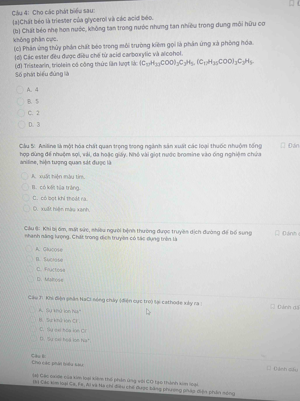 Cho các phát biểu sau:
(a)Chất béo là triester của glycerol và các acid béo.
(b) Chất béo nhẹ hơn nước, không tan trong nước nhưng tan nhiều trong dung môi hữu cơ
không phân cực.
(c) Phản ứng thủy phân chất béo trong môi trường kiềm gọi là phản ứng xà phòng hóa.
(d) Các ester đều được điều chế từ acid carboxylic và alcohol.
(đ) Tristearin, triolein có công thức lần lượt là: (C_17H_33COO)_3C_3H_5,(C_17H_35COO)_3C_3H_5.
Số phát biểu đúng là
A.4
B. 5
C. 2
D. 3
Câu 5: Aniline là một hóa chất quan trọng trong ngành sản xuất các loại thuốc nhuộm tổng Đán
hợp dùng để nhuộm sợi, vải, da hoặc giấy. Nhỏ vài giọt nước bromine vào ống nghiệm chứa
aniline, hiện tượng quan sát được là
A. xuất hiện màu tím.
B. có kết tủa trắng.
C. có bọt khí thoát ra.
D. xuất hiện màu xanh.
Câu 6: Khi bị ốm, mất sức, nhiều người bệnh thường được truyền dịch đường để bổ sung Đánh 
nhanh năng lượng. Chất trong dịch truyền có tác dụng trên là
A. Glucose
B. Sucrose
C. Fructose
D. Maltose
Câu 7: Khi điện phân NaCl nóng chảy (điện cực trơ) tại cathode xảy ra :
Đánh dã
A. Sự khứ ion Na
B. Sự khứ ion Cl.
C. Sự oxi hóa ion Cl
D. Sự oxi hoá ion Na*.
Câu 8:
Cho các phát biểu sau:
Đánh dấu
(a) Các oxide của kim loại kiềm thổ phản ứng với CO tạo thành kìm loại.
(b) Các kim loại Ca, Fe, Al và Na chỉ điều chế được băng phương pháp điện phân nóng