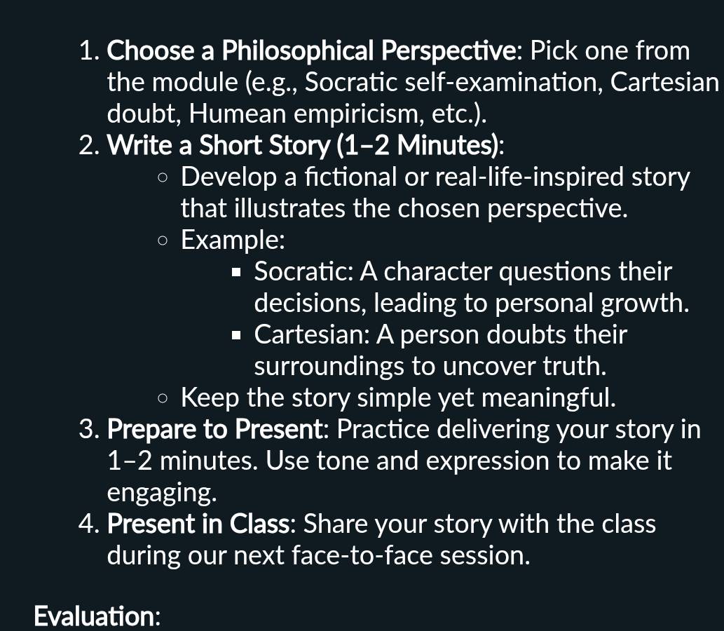 Choose a Philosophical Perspective: Pick one from 
the module (e.g., Socratic self-examination, Cartesian 
doubt, Humean empiricism, etc.). 
2. Write a Short Story (1-2 Minutes): 
Develop a fictional or real-life-inspired story 
that illustrates the chosen perspective. 
Example: 
Socratic: A character questions their 
decisions, leading to personal growth. 
Cartesian: A person doubts their 
surroundings to uncover truth. 
Keep the story simple yet meaningful. 
3. Prepare to Present: Practice delivering your story in
1-2 minutes. Use tone and expression to make it 
engaging. 
4. Present in Class: Share your story with the class 
during our next face-to-face session. 
Evaluation: