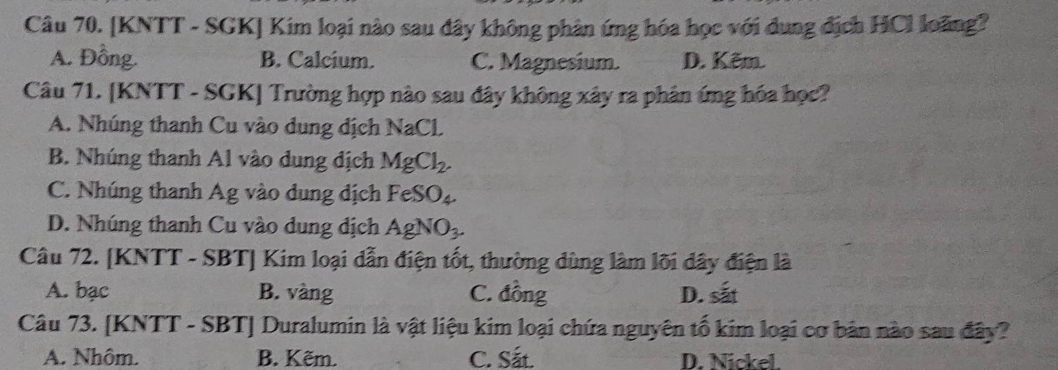 [KNTT - SGK] Kim loại nào sau đây không phân ứng hóa học với dung địch HCl loãng?
A. Đồng. B. Calcium. C. Magnesium. D. Kêm.
Câu 71. [KNTT - SGK] Trường hợp nào sau đây không xây ra phân ứng hóa học?
A. Nhúng thanh Cu vào dung dịch NaCL
B. Nhúng thanh Al vào dung địch MgCl_2.
C. Nhúng thanh Ag vào dung dịch FeSO_4
D. Nhúng thanh Cu vào dung dịch AgNO_3. 
Câu 72. [KNTT - SBT] Kim loại dẫn điện tốt, thường dùng làm lõi dây điện là
A. bạc B. vàng C. đồng D. sắt
Câu 73. [KNTT - SBT] Duralumin là vật liệu kim loại chứa nguyên tố kim loại cơ bản nào sau đây?
A. Nhôm. B. Kẽm. C. Sắt. D. Nickel.