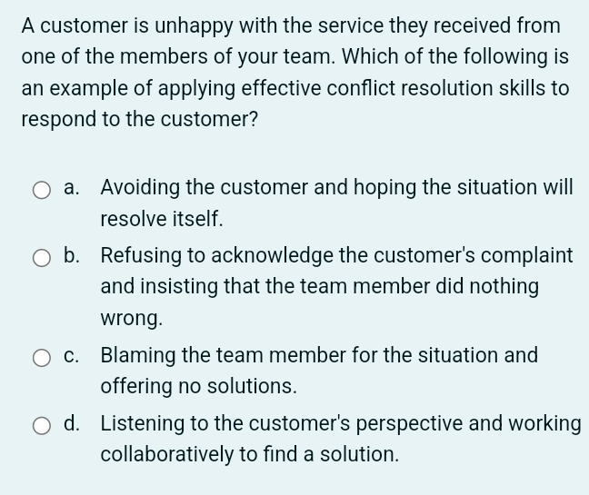 A customer is unhappy with the service they received from
one of the members of your team. Which of the following is
an example of applying effective conflict resolution skills to
respond to the customer?
a. Avoiding the customer and hoping the situation will
resolve itself.
b. Refusing to acknowledge the customer's complaint
and insisting that the team member did nothing
wrong.
c. Blaming the team member for the situation and
offering no solutions.
d. Listening to the customer's perspective and working
collaboratively to find a solution.