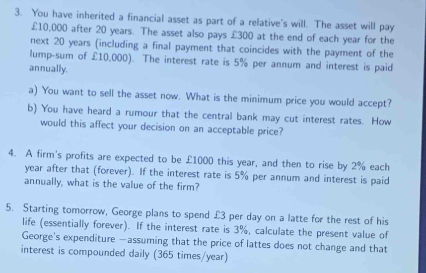 You have inherited a financial asset as part of a relative's will. The asset will pay
£10,000 after 20 years. The asset also pays £300 at the end of each year for the 
next 20 years (including a final payment that coincides with the payment of the 
lump-sum of £10,000). The interest rate is 5% per annum and interest is paid 
annually. 
a) You want to sell the asset now. What is the minimum price you would accept? 
b) You have heard a rumour that the central bank may cut interest rates. How 
would this affect your decision on an acceptable price? 
4. A firm's profits are expected to be £1000 this year, and then to rise by 2% each
year after that (forever). If the interest rate is 5% per annum and interest is paid 
annually, what is the value of the firm? 
5. Starting tomorrow, George plans to spend £3 per day on a latte for the rest of his 
life (essentially forever). If the interest rate is 3%, calculate the present value of 
George's expenditure —assuming that the price of lattes does not change and that 
interest is compounded daily (365 times/year)