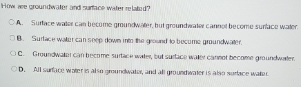 How are groundwater and surface water related?
A. Surface water can become groundwater, but groundwater cannot become surface water.
B. Surface water can seep down into the ground to become groundwater.
C. Groundwater can become surface water, but surface water cannot become groundwater.
D. All surface water is also groundwater, and all groundwater is also surface water.