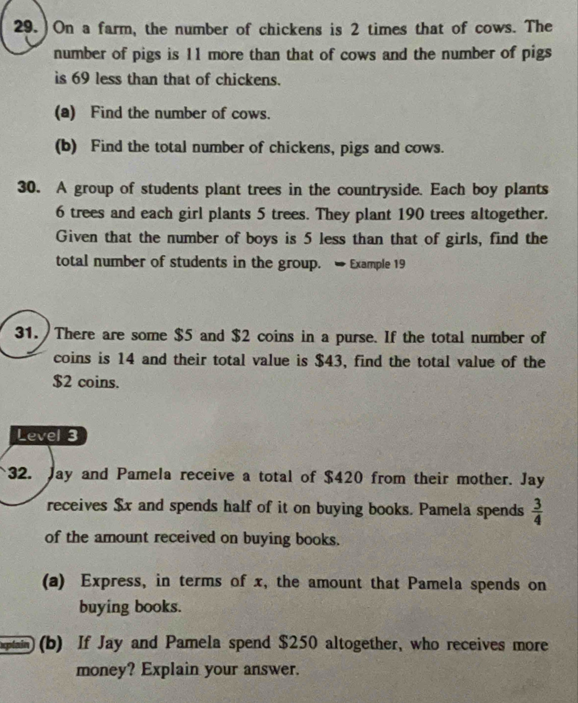 29.)On a farm, the number of chickens is 2 times that of cows. The 
number of pigs is 11 more than that of cows and the number of pigs 
is 69 less than that of chickens. 
(a) Find the number of cows. 
(b) Find the total number of chickens, pigs and cows. 
30. A group of students plant trees in the countryside. Each boy plants
6 trees and each girl plants 5 trees. They plant 190 trees altogether. 
Given that the number of boys is 5 less than that of girls, find the 
total number of students in the group. → Example 19 
31. There are some $5 and $2 coins in a purse. If the total number of 
coins is 14 and their total value is $43, find the total value of the
$2 coins. 
Level 3 
32. Jay and Pamela receive a total of $420 from their mother. Jay 
receives $x and spends half of it on buying books. Pamela spends  3/4 
of the amount received on buying books. 
(a) Express, in terms of x, the amount that Pamela spends on 
buying books. 
optain (b) If Jay and Pamela spend $250 altogether, who receives more 
money? Explain your answer.