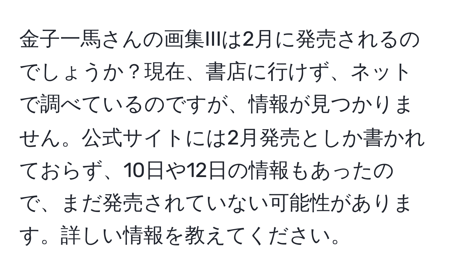 金子一馬さんの画集IIIは2月に発売されるのでしょうか？現在、書店に行けず、ネットで調べているのですが、情報が見つかりません。公式サイトには2月発売としか書かれておらず、10日や12日の情報もあったので、まだ発売されていない可能性があります。詳しい情報を教えてください。