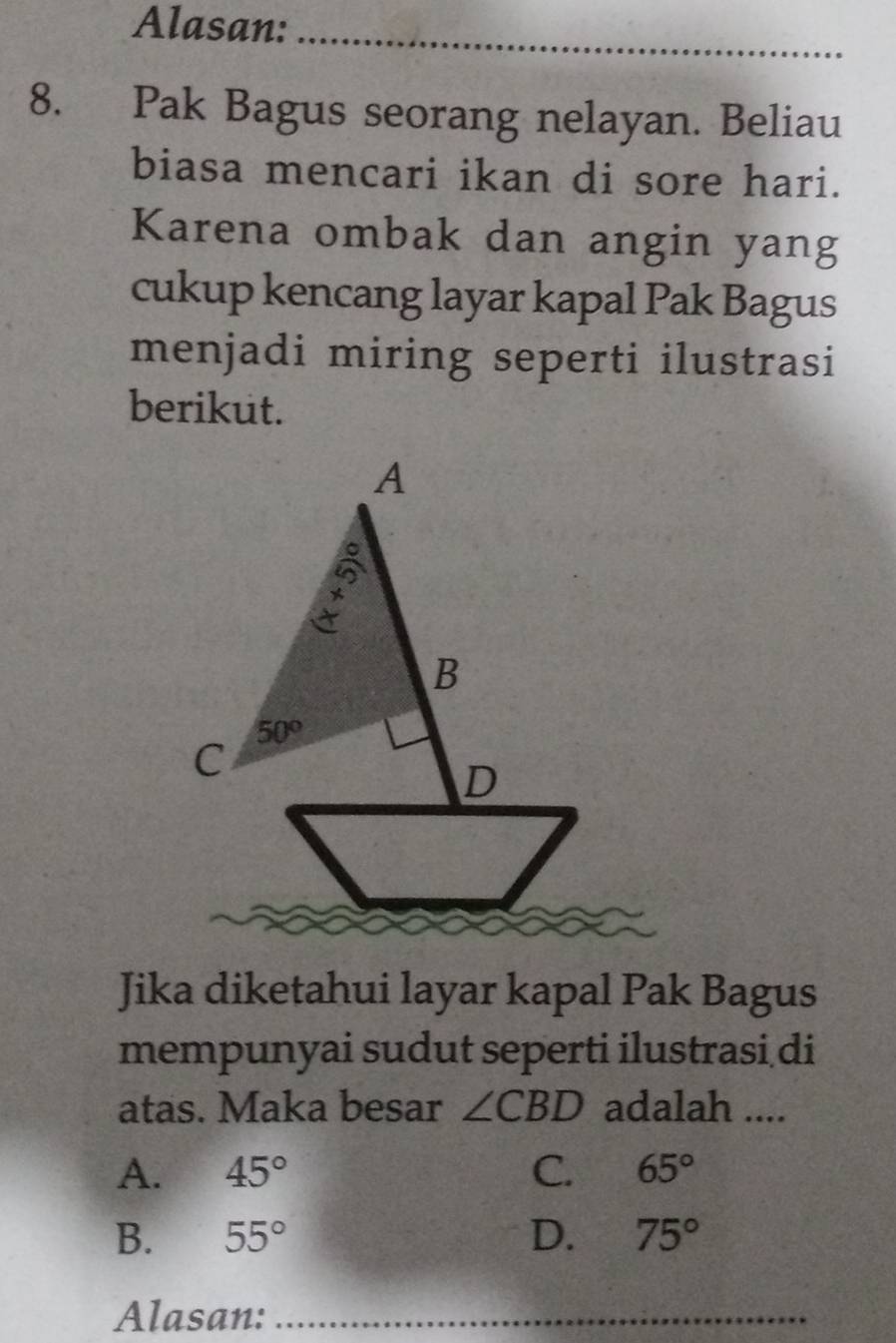 Alasan:_
8. Pak Bagus seorang nelayan. Beliau
biasa mencari ikan di sore hari.
Karena ombak dan angin yang
cukup kencang layar kapal Pak Bagus
menjadi miring seperti ilustrasi
berikut.
Jika diketahui layar kapal Pak Bagus
mempunyai sudut seperti ilustrasi di
atas. Maka besar ∠ CBD adalah ....
A. 45° C. 65°
B. 55° D. 75°
Alasan:_