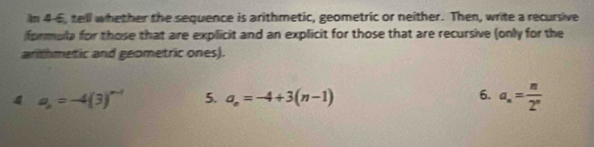 In 4-6, tell whether the sequence is arithmetic, geometric or neither. Then, write a recursive 
formula for those that are explicit and an explicit for those that are recursive (only for the 
arthmetic and geometric ones). 
4 a_n=-4(3)^n-1
5. a_n=-4+3(n-1) 6. a_n= n/2^n 