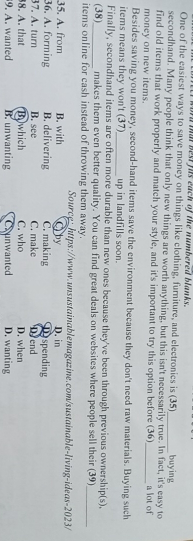 a t best fis each of the numbered blanks.
One of the easiest ways to save money on things like clothing, furniture, and electronics is (35) buying
secondhand. Many people think that only new things are worth anything, but this isn't necessarily true. In fact, it's easy to
find old items that work properly and match your style, and it's important to try this option before (36)
money on new items. _a lot of
Besides saving you money, second-hand items save the environment because they don't need raw materials. Buying such
items means they won't (37)_ up in landfills soon.
Finally, secondhand items are often more durable than new ones because they've been through previous ownership(s),
(38)_ makes them even better quality. You can find great deals on websites where people sell their (39)
items online for cash instead of throwing them away.
_
Source:https://www.unsustainablemagazine.com/sustainable-living-ideas-2023/
35. A. from B. with Oby D. in
36. A. forming B. delivering C. making Dyspending
37. A. turn B. see C. make Dyend
8. A. that Bowhich C. who D. when
9. A. wanted B. unwanting Crunwanted D. wanting