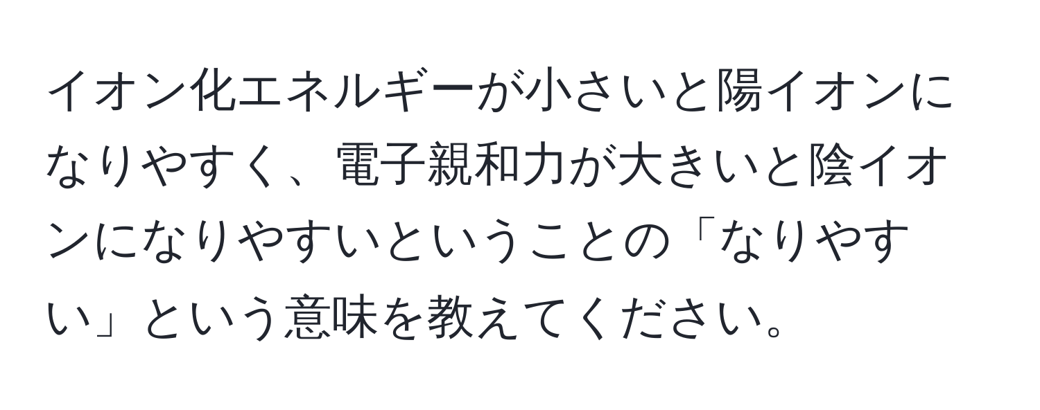 イオン化エネルギーが小さいと陽イオンになりやすく、電子親和力が大きいと陰イオンになりやすいということの「なりやすい」という意味を教えてください。