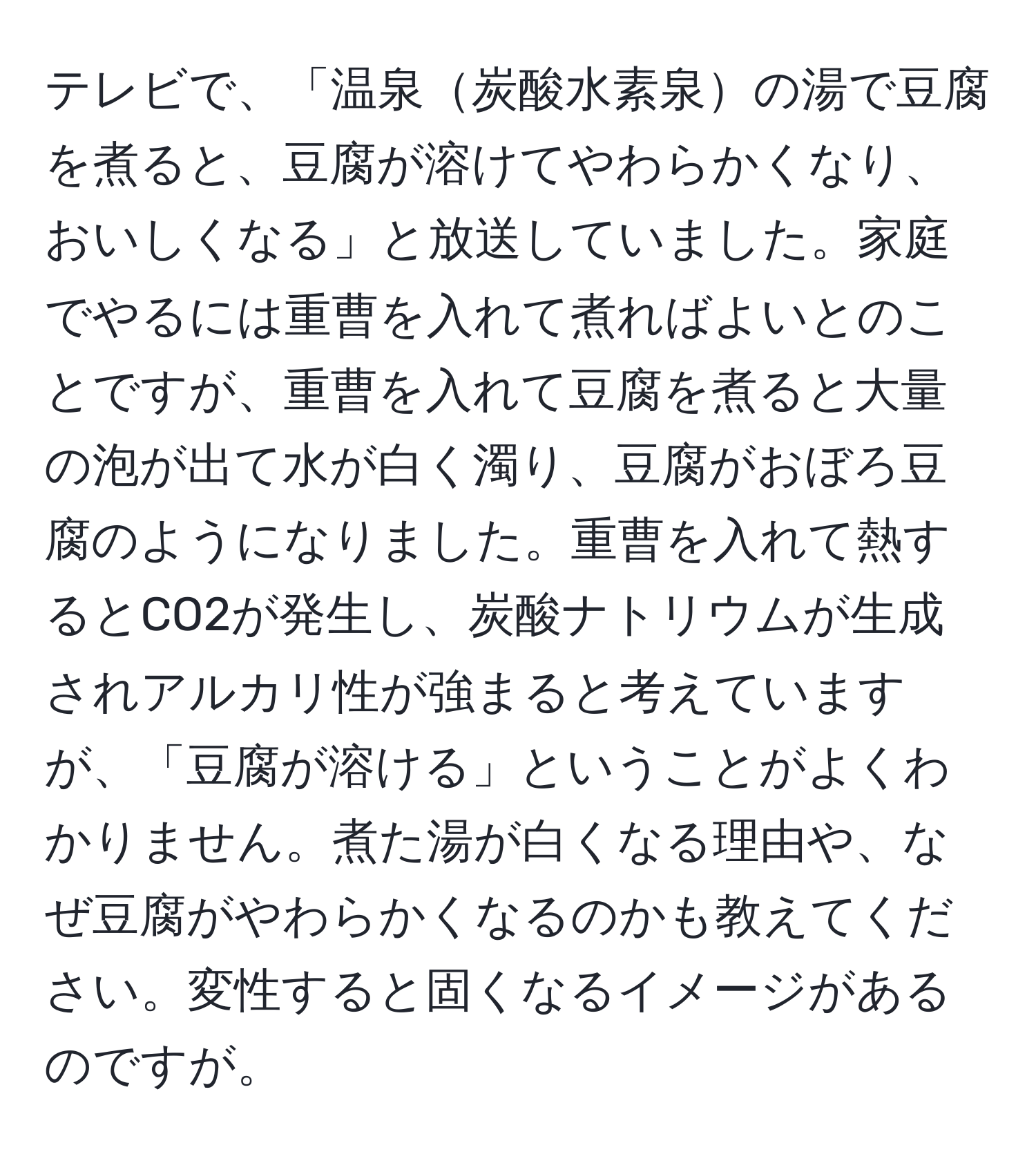 テレビで、「温泉炭酸水素泉の湯で豆腐を煮ると、豆腐が溶けてやわらかくなり、おいしくなる」と放送していました。家庭でやるには重曹を入れて煮ればよいとのことですが、重曹を入れて豆腐を煮ると大量の泡が出て水が白く濁り、豆腐がおぼろ豆腐のようになりました。重曹を入れて熱するとCO2が発生し、炭酸ナトリウムが生成されアルカリ性が強まると考えていますが、「豆腐が溶ける」ということがよくわかりません。煮た湯が白くなる理由や、なぜ豆腐がやわらかくなるのかも教えてください。変性すると固くなるイメージがあるのですが。