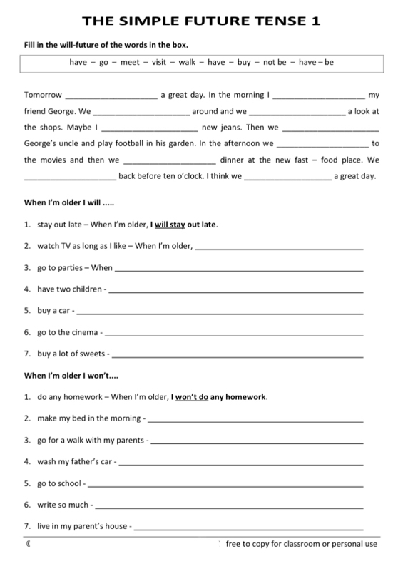 THE SIMPLE FUTURE TENSE 1 
Fill in the will-future of the words in the box. 
have - go - meet - visit - walk - have - buy - not be - have - be 
Tomorrow _a great day. In the morning I _my 
friend George. We_ around and we_ a look at 
the shops. Maybe _new jeans. Then we_ 
George's uncle and play football in his garden. In the afternoon we _to 
the movies and then we _dinner at the new fast - food place. We 
_back before ten o'clock. I think we _a great day. 
When I'm older I will ..... 
1. stay out late - When I'm older, I will stay out late. 
2. watch TV as long as I like - When I’m older,_ 
3. go to parties - When_ 
4. have two children -_ 
5. buy a car -_ 
6. go to the cinema -_ 
7. buy a lot of sweets _ 
When I'm older I won't.... 
1. do any homework - When I'm older, I won’t do any homework. 
2. make my bed in the morning -_ 
3. go for a walk with my parents -_ 
4. wash my father's car -_ 
5. go to school -_ 
6. write so much -_ 
7. live in my parent's house -_ 
( free to copy for classroom or personal use
