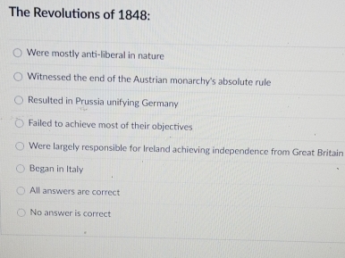 The Revolutions of 1848:
Were mostly anti-liberal in nature
Witnessed the end of the Austrian monarchy's absolute rule
Resulted in Prussia unifying Germany
Failed to achieve most of their objectives
Were largely responsible for Ireland achieving independence from Great Britain
Began in Italy
All answers are correct
No answer is correct