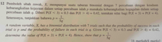 Pemboleh ubah rawak, X, mempunyai suatu taburan binomial dengan 7 percubaan dengan keadaan 
kebarangkalian kejayaan dalam setiap percubaan ialah p manakala kebarangkalian kegagalan dalam setiap 
percubaan ialah q. Diberi P(X<3)=0.3 dan P(X>4)=0.42 , tentukan nilai bagi P(X=3)+P(X=4). 
Seterusnya, tunjukkan bahawa p= 1/5q . 
A random variable, X, has a binomial distribution with 7 trials such that the probability of success in each 
trial is p and the probability of failure in each trial is q. Given P(X<3)=0.3 and P(X>4)=0.42, 
determine the value of P(X=3)+P(X=4) Hence, show that p= 1/5q . 4 markahið mark