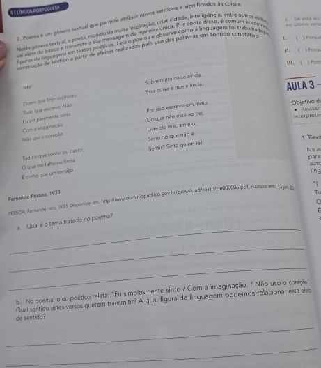 6| Líncua portucuesa
2. Poema é um gênero textual que permite atribuir novos sentidos e significados às cois
no último vers c. So este my
Neste gênero textual, o poeta, munido de muita inspiração, criatividade, inteligência, entre outros Mriba
vai além do básice e transmite a sua menságem de maneira única. Por conta disso, é comum encentar
figuras de linguagens em textos poéticos. Leia o poema e observe como a linguagem foi trabalhadape
。 《 )  Porgy
construção de sentido a partir de efeitos realizados pelo uso das palavras em sentido conotativo 1. ( ) Porque
M.  )Por
Asto
AULA 3 -
Duem que šnjo ou minto Esa coisa é que é linda Sobre outra coísa aínda,
Por isso escrevo em meio
Tudo que escrevo. Não.
Objetivo di
Revisar
Do que não está ao pé,
Livre do méu eníeio,
Não uso o coração Com a imaginação. Eu simplesmente sinto
interpretas
1. Revis
Tude a que sonho ou passo, Sério do que não é,
Sensir? Sinta quem lê
Na 
para
autc
É como que um terraço O que me falha ou finda,
lìng
"[. .
Fernando Pessoa, 1933
T
PESSOA, Ferando: lnto, 1933. Disponivel em: http:/www.ominiopublico.gov.br/downlo.ad/texto/pe000006.pdf. Acesso em: 13.jan, 7o
。
E
_
a. Qual é o tema tratado no poera?
_
_
b. No poema, o eu poético relata: "Eu simplesmente sinto / Com a imaginação. / Não uso o coração
Qual sentido estes versos querem transmitir? A qual figura de linguagem podemos relacionar este elet:
de sentido?
_
_